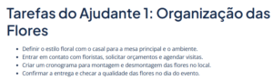 Lista de tarefas do ajudante 1: "Definir o estilo floral com o casal para a mesa principal e o ambiente. Entrar em contato com floristas, solicitar orçamentos e agendar visitas. Criar um cronograma para montagem e desmontagem das flores no local. Confirmar a entrega e checar a qualidade das flores no dia do evento.
